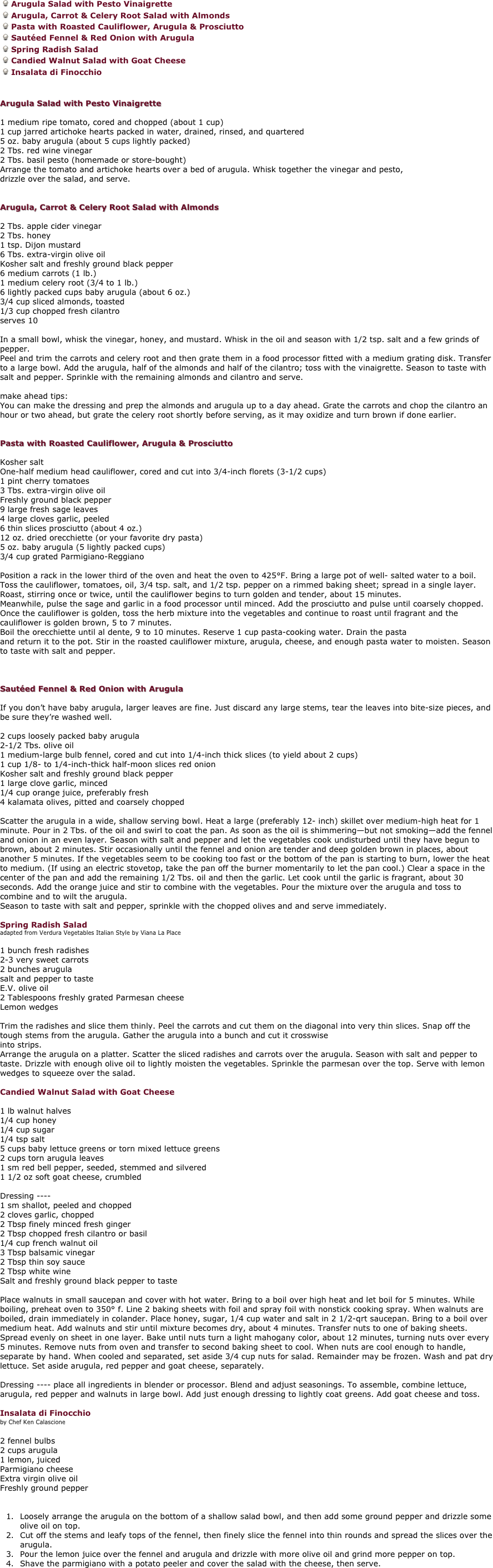 
Arugula Salad with Pesto Vinaigrette
Arugula, Carrot & Celery Root Salad with Almonds 
Pasta with Roasted Cauliflower, Arugula & Prosciutto 
Sautéed Fennel & Red Onion with Arugula
Spring Radish Salad
Candied Walnut Salad with Goat Cheese
Insalata di Finocchio


Arugula Salad with Pesto Vinaigrette 

1 medium ripe tomato, cored and chopped (about 1 cup) 
1 cup jarred artichoke hearts packed in water, drained, rinsed, and quartered 
5 oz. baby arugula (about 5 cups lightly packed) 
2 Tbs. red wine vinegar 
2 Tbs. basil pesto (homemade or store-bought) 
Arrange the tomato and artichoke hearts over a bed of arugula. Whisk together the vinegar and pesto, 
drizzle over the salad, and serve. 


Arugula, Carrot & Celery Root Salad with Almonds 

2 Tbs. apple cider vinegar 
2 Tbs. honey 
1 tsp. Dijon mustard 
6 Tbs. extra-virgin olive oil 
Kosher salt and freshly ground black pepper 
6 medium carrots (1 lb.) 
1 medium celery root (3/4 to 1 lb.) 
6 lightly packed cups baby arugula (about 6 oz.) 
3/4 cup sliced almonds, toasted 
1/3 cup chopped fresh cilantro 
serves 10 

In a small bowl, whisk the vinegar, honey, and mustard. Whisk in the oil and season with 1/2 tsp. salt and a few grinds of pepper. 
Peel and trim the carrots and celery root and then grate them in a food processor fitted with a medium grating disk. Transfer to a large bowl. Add the arugula, half of the almonds and half of the cilantro; toss with the vinaigrette. Season to taste with salt and pepper. Sprinkle with the remaining almonds and cilantro and serve. 

make ahead tips:
You can make the dressing and prep the almonds and arugula up to a day ahead. Grate the carrots and chop the cilantro an hour or two ahead, but grate the celery root shortly before serving, as it may oxidize and turn brown if done earlier. 


Pasta with Roasted Cauliflower, Arugula & Prosciutto 

Kosher salt 
One-half medium head cauliflower, cored and cut into 3/4-inch florets (3-1/2 cups) 
1 pint cherry tomatoes 
3 Tbs. extra-virgin olive oil 
Freshly ground black pepper 
9 large fresh sage leaves 
4 large cloves garlic, peeled 
6 thin slices prosciutto (about 4 oz.) 
12 oz. dried orecchiette (or your favorite dry pasta)
5 oz. baby arugula (5 lightly packed cups) 
3/4 cup grated Parmigiano-Reggiano 

Position a rack in the lower third of the oven and heat the oven to 425°F. Bring a large pot of well- salted water to a boil. 
Toss the cauliflower, tomatoes, oil, 3/4 tsp. salt, and 1/2 tsp. pepper on a rimmed baking sheet; spread in a single layer. Roast, stirring once or twice, until the cauliflower begins to turn golden and tender, about 15 minutes. 
Meanwhile, pulse the sage and garlic in a food processor until minced. Add the prosciutto and pulse until coarsely chopped. Once the cauliflower is golden, toss the herb mixture into the vegetables and continue to roast until fragrant and the cauliflower is golden brown, 5 to 7 minutes. 
Boil the orecchiette until al dente, 9 to 10 minutes. Reserve 1 cup pasta-cooking water. Drain the pasta 
and return it to the pot. Stir in the roasted cauliflower mixture, arugula, cheese, and enough pasta water to moisten. Season to taste with salt and pepper. 



Sautéed Fennel & Red Onion with Arugula 

If you don’t have baby arugula, larger leaves are fine. Just discard any large stems, tear the leaves into bite-size pieces, and be sure they’re washed well. 

2 cups loosely packed baby arugula 
2-1/2 Tbs. olive oil 
1 medium-large bulb fennel, cored and cut into 1/4-inch thick slices (to yield about 2 cups) 
1 cup 1/8- to 1/4-inch-thick half-moon slices red onion 
Kosher salt and freshly ground black pepper 
1 large clove garlic, minced 
1/4 cup orange juice, preferably fresh 
4 kalamata olives, pitted and coarsely chopped 

Scatter the arugula in a wide, shallow serving bowl. Heat a large (preferably 12- inch) skillet over medium-high heat for 1 minute. Pour in 2 Tbs. of the oil and swirl to coat the pan. As soon as the oil is shimmering—but not smoking—add the fennel and onion in an even layer. Season with salt and pepper and let the vegetables cook undisturbed until they have begun to brown, about 2 minutes. Stir occasionally until the fennel and onion are tender and deep golden brown in places, about another 5 minutes. If the vegetables seem to be cooking too fast or the bottom of the pan is starting to burn, lower the heat to medium. (If using an electric stovetop, take the pan off the burner momentarily to let the pan cool.) Clear a space in the center of the pan and add the remaining 1/2 Tbs. oil and then the garlic. Let cook until the garlic is fragrant, about 30 seconds. Add the orange juice and stir to combine with the vegetables. Pour the mixture over the arugula and toss to combine and to wilt the arugula. 
Season to taste with salt and pepper, sprinkle with the chopped olives and and serve immediately. 

Spring Radish Salad 
adapted from Verdura Vegetables Italian Style by Viana La Place 

1 bunch fresh radishes 
2-3 very sweet carrots 
2 bunches arugula 
salt and pepper to taste 
E.V. olive oil 
2 Tablespoons freshly grated Parmesan cheese 
Lemon wedges 

Trim the radishes and slice them thinly. Peel the carrots and cut them on the diagonal into very thin slices. Snap off the tough stems from the arugula. Gather the arugula into a bunch and cut it crosswise
into strips. 
Arrange the arugula on a platter. Scatter the sliced radishes and carrots over the arugula. Season with salt and pepper to taste. Drizzle with enough olive oil to lightly moisten the vegetables. Sprinkle the parmesan over the top. Serve with lemon wedges to squeeze over the salad. 

Candied Walnut Salad with Goat Cheese 

1 lb walnut halves 
1/4 cup honey 
1/4 cup sugar 
1/4 tsp salt 
5 cups baby lettuce greens or torn mixed lettuce greens 
2 cups torn arugula leaves 
1 sm red bell pepper, seeded, stemmed and silvered 
1 1/2 oz soft goat cheese, crumbled 

Dressing ---- 
1 sm shallot, peeled and chopped 
2 cloves garlic, chopped 
2 Tbsp finely minced fresh ginger 
2 Tbsp chopped fresh cilantro or basil 
1/4 cup french walnut oil 
3 Tbsp balsamic vinegar 
2 Tbsp thin soy sauce 
2 Tbsp white wine 
Salt and freshly ground black pepper to taste 

Place walnuts in small saucepan and cover with hot water. Bring to a boil over high heat and let boil for 5 minutes. While boiling, preheat oven to 350° f. Line 2 baking sheets with foil and spray foil with nonstick cooking spray. When walnuts are boiled, drain immediately in colander. Place honey, sugar, 1/4 cup water and salt in 2 1/2-qrt saucepan. Bring to a boil over medium heat. Add walnuts and stir until mixture becomes dry, about 4 minutes. Transfer nuts to one of baking sheets. Spread evenly on sheet in one layer. Bake until nuts turn a light mahogany color, about 12 minutes, turning nuts over every 5 minutes. Remove nuts from oven and transfer to second baking sheet to cool. When nuts are cool enough to handle, separate by hand. When cooled and separated, set aside 3/4 cup nuts for salad. Remainder may be frozen. Wash and pat dry lettuce. Set aside arugula, red pepper and goat cheese, separately. 

Dressing ---- place all ingredients in blender or processor. Blend and adjust seasonings. To assemble, combine lettuce, arugula, red pepper and walnuts in large bowl. Add just enough dressing to lightly coat greens. Add goat cheese and toss. 

Insalata di Finocchio
by Chef Ken Calascione

2 fennel bulbs
2 cups arugula
1 lemon, juiced
Parmigiano cheese
Extra virgin olive oil
Freshly ground pepper


Loosely arrange the arugula on the bottom of a shallow salad bowl, and then add some ground pepper and drizzle some olive oil on top.
Cut off the stems and leafy tops of the fennel, then finely slice the fennel into thin rounds and spread the slices over the arugula.
Pour the lemon juice over the fennel and arugula and drizzle with more olive oil and grind more pepper on top.
Shave the parmigiano with a potato peeler and cover the salad with the cheese, then serve.