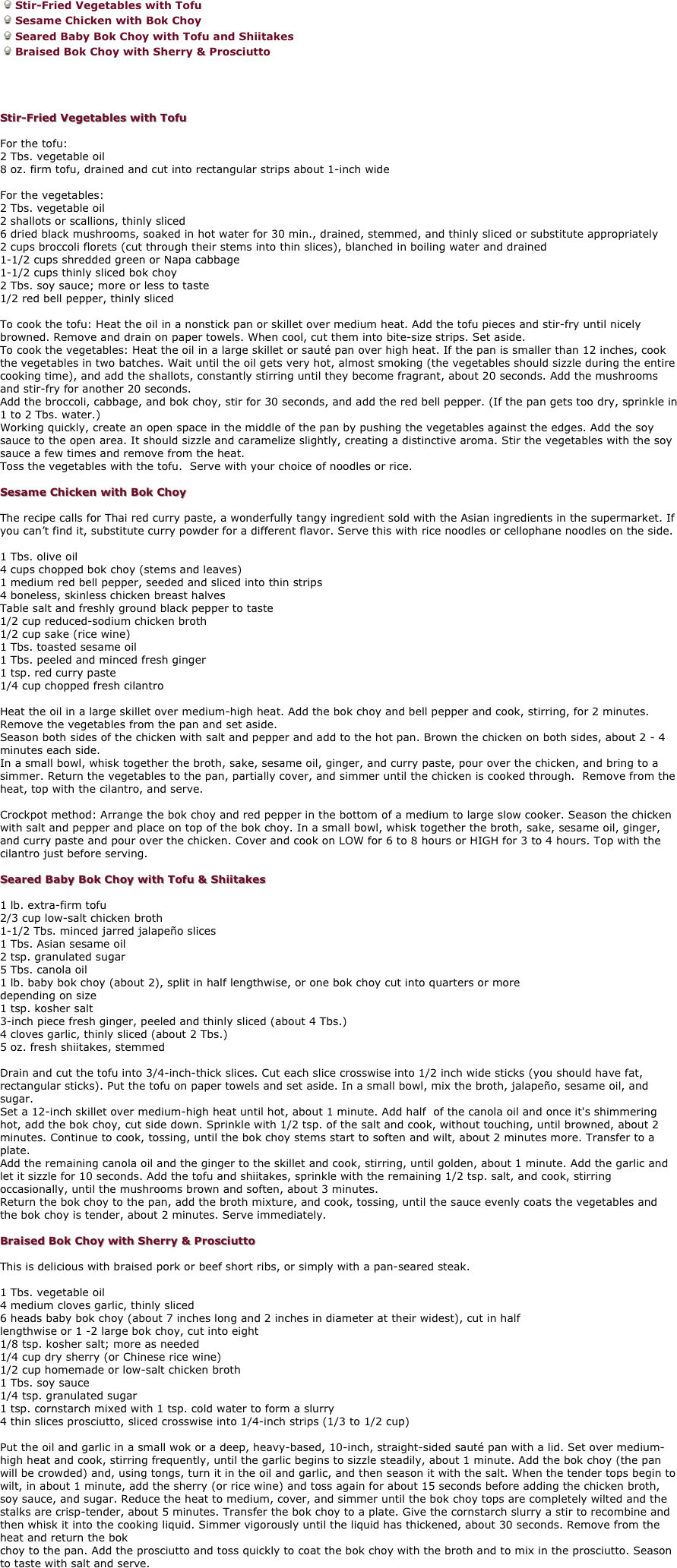 Stir-Fried Vegetables with Tofu
Sesame Chicken with Bok Choy
Seared Baby Bok Choy with Tofu and Shiitakes
Braised Bok Choy with Sherry & Prosciutto 

 

Stir-Fried Vegetables with Tofu 

For the tofu:
2 Tbs. vegetable oil 
8 oz. firm tofu, drained and cut into rectangular strips about 1-inch wide 

For the vegetables:
2 Tbs. vegetable oil 
2 shallots or scallions, thinly sliced 
6 dried black mushrooms, soaked in hot water for 30 min., drained, stemmed, and thinly sliced or substitute appropriately 
2 cups broccoli florets (cut through their stems into thin slices), blanched in boiling water and drained 
1-1/2 cups shredded green or Napa cabbage 
1-1/2 cups thinly sliced bok choy 
2 Tbs. soy sauce; more or less to taste 
1/2 red bell pepper, thinly sliced 

To cook the tofu: Heat the oil in a nonstick pan or skillet over medium heat. Add the tofu pieces and stir-fry until nicely browned. Remove and drain on paper towels. When cool, cut them into bite-size strips. Set aside. 
To cook the vegetables: Heat the oil in a large skillet or sauté pan over high heat. If the pan is smaller than 12 inches, cook the vegetables in two batches. Wait until the oil gets very hot, almost smoking (the vegetables should sizzle during the entire cooking time), and add the shallots, constantly stirring until they become fragrant, about 20 seconds. Add the mushrooms and stir-fry for another 20 seconds. 
Add the broccoli, cabbage, and bok choy, stir for 30 seconds, and add the red bell pepper. (If the pan gets too dry, sprinkle in 1 to 2 Tbs. water.) 
Working quickly, create an open space in the middle of the pan by pushing the vegetables against the edges. Add the soy sauce to the open area. It should sizzle and caramelize slightly, creating a distinctive aroma. Stir the vegetables with the soy sauce a few times and remove from the heat. 
Toss the vegetables with the tofu.  Serve with your choice of noodles or rice. 

Sesame Chicken with Bok Choy 

The recipe calls for Thai red curry paste, a wonderfully tangy ingredient sold with the Asian ingredients in the supermarket. If you can’t find it, substitute curry powder for a different flavor. Serve this with rice noodles or cellophane noodles on the side. 

1 Tbs. olive oil 
4 cups chopped bok choy (stems and leaves) 
1 medium red bell pepper, seeded and sliced into thin strips 
4 boneless, skinless chicken breast halves 
Table salt and freshly ground black pepper to taste 
1/2 cup reduced-sodium chicken broth 
1/2 cup sake (rice wine) 
1 Tbs. toasted sesame oil 
1 Tbs. peeled and minced fresh ginger 
1 tsp. red curry paste 
1/4 cup chopped fresh cilantro 

Heat the oil in a large skillet over medium-high heat. Add the bok choy and bell pepper and cook, stirring, for 2 minutes. Remove the vegetables from the pan and set aside. 
Season both sides of the chicken with salt and pepper and add to the hot pan. Brown the chicken on both sides, about 2 - 4 minutes each side.  
In a small bowl, whisk together the broth, sake, sesame oil, ginger, and curry paste, pour over the chicken, and bring to a simmer. Return the vegetables to the pan, partially cover, and simmer until the chicken is cooked through.  Remove from the heat, top with the cilantro, and serve.
 
Crockpot method: Arrange the bok choy and red pepper in the bottom of a medium to large slow cooker. Season the chicken with salt and pepper and place on top of the bok choy. In a small bowl, whisk together the broth, sake, sesame oil, ginger, and curry paste and pour over the chicken. Cover and cook on LOW for 6 to 8 hours or HIGH for 3 to 4 hours. Top with the cilantro just before serving. 

Seared Baby Bok Choy with Tofu & Shiitakes 

1 lb. extra-firm tofu 
2/3 cup low-salt chicken broth 
1-1/2 Tbs. minced jarred jalapeño slices 
1 Tbs. Asian sesame oil 
2 tsp. granulated sugar 
5 Tbs. canola oil 
1 lb. baby bok choy (about 2), split in half lengthwise, or one bok choy cut into quarters or more 
depending on size 
1 tsp. kosher salt 
3-inch piece fresh ginger, peeled and thinly sliced (about 4 Tbs.) 
4 cloves garlic, thinly sliced (about 2 Tbs.) 
5 oz. fresh shiitakes, stemmed 

Drain and cut the tofu into 3/4-inch-thick slices. Cut each slice crosswise into 1/2 inch wide sticks (you should have fat, rectangular sticks). Put the tofu on paper towels and set aside. In a small bowl, mix the broth, jalapeño, sesame oil, and sugar. 
Set a 12-inch skillet over medium-high heat until hot, about 1 minute. Add half  of the canola oil and once it's shimmering hot, add the bok choy, cut side down. Sprinkle with 1/2 tsp. of the salt and cook, without touching, until browned, about 2 minutes. Continue to cook, tossing, until the bok choy stems start to soften and wilt, about 2 minutes more. Transfer to a plate. 
Add the remaining canola oil and the ginger to the skillet and cook, stirring, until golden, about 1 minute. Add the garlic and let it sizzle for 10 seconds. Add the tofu and shiitakes, sprinkle with the remaining 1/2 tsp. salt, and cook, stirring occasionally, until the mushrooms brown and soften, about 3 minutes. 
Return the bok choy to the pan, add the broth mixture, and cook, tossing, until the sauce evenly coats the vegetables and the bok choy is tender, about 2 minutes. Serve immediately. 

Braised Bok Choy with Sherry & Prosciutto 

This is delicious with braised pork or beef short ribs, or simply with a pan-seared steak. 

1 Tbs. vegetable oil 
4 medium cloves garlic, thinly sliced 
6 heads baby bok choy (about 7 inches long and 2 inches in diameter at their widest), cut in half 
lengthwise or 1 -2 large bok choy, cut into eight 
1/8 tsp. kosher salt; more as needed 
1/4 cup dry sherry (or Chinese rice wine) 
1/2 cup homemade or low-salt chicken broth 
1 Tbs. soy sauce 
1/4 tsp. granulated sugar 
1 tsp. cornstarch mixed with 1 tsp. cold water to form a slurry 
4 thin slices prosciutto, sliced crosswise into 1/4-inch strips (1/3 to 1/2 cup) 

Put the oil and garlic in a small wok or a deep, heavy-based, 10-inch, straight-sided sauté pan with a lid. Set over medium-high heat and cook, stirring frequently, until the garlic begins to sizzle steadily, about 1 minute. Add the bok choy (the pan will be crowded) and, using tongs, turn it in the oil and garlic, and then season it with the salt. When the tender tops begin to wilt, in about 1 minute, add the sherry (or rice wine) and toss again for about 15 seconds before adding the chicken broth, soy sauce, and sugar. Reduce the heat to medium, cover, and simmer until the bok choy tops are completely wilted and the stalks are crisp-tender, about 5 minutes. Transfer the bok choy to a plate. Give the cornstarch slurry a stir to recombine and then whisk it into the cooking liquid. Simmer vigorously until the liquid has thickened, about 30 seconds. Remove from the heat and return the bok 
choy to the pan. Add the prosciutto and toss quickly to coat the bok choy with the broth and to mix in the prosciutto. Season to taste with salt and serve. 
