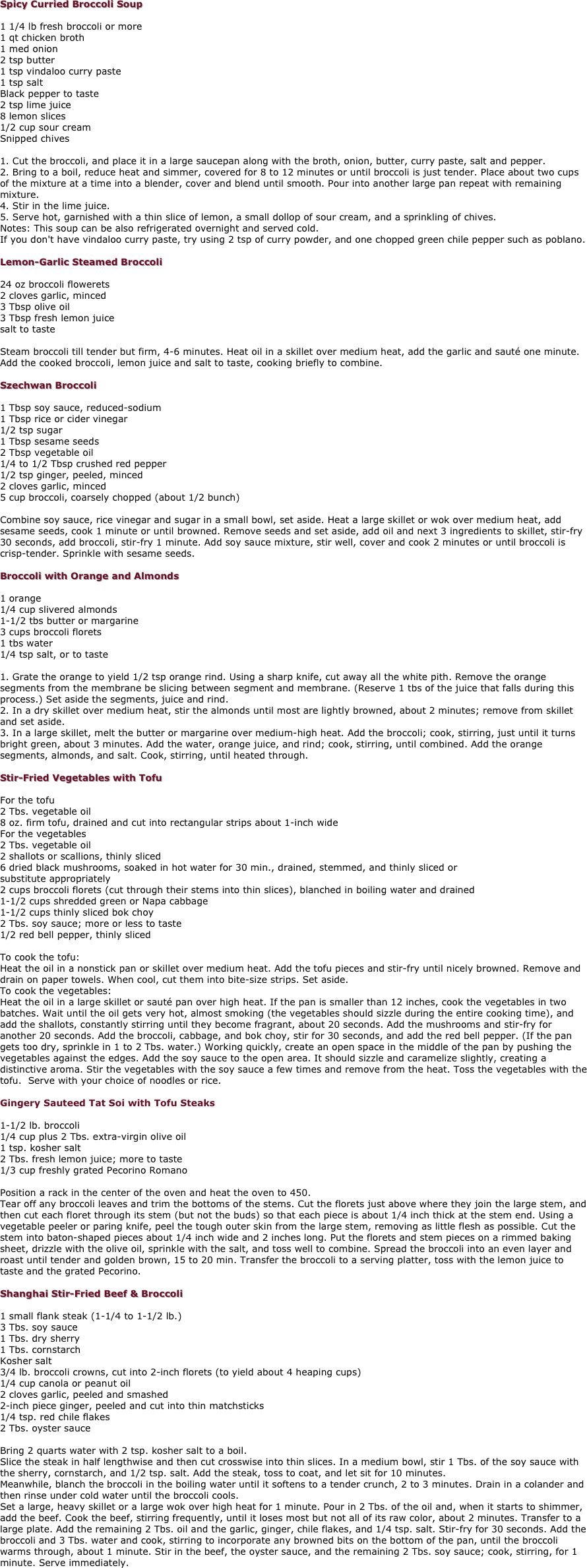 Spicy Curried Broccoli Soup 

1 1/4 lb fresh broccoli or more 
1 qt chicken broth 
1 med onion 
2 tsp butter 
1 tsp vindaloo curry paste 
1 tsp salt 
Black pepper to taste 
2 tsp lime juice 
8 lemon slices 
1/2 cup sour cream 
Snipped chives 

1. Cut the broccoli, and place it in a large saucepan along with the broth, onion, butter, curry paste, salt and pepper. 
2. Bring to a boil, reduce heat and simmer, covered for 8 to 12 minutes or until broccoli is just tender. Place about two cups of the mixture at a time into a blender, cover and blend until smooth. Pour into another large pan repeat with remaining mixture. 
4. Stir in the lime juice. 
5. Serve hot, garnished with a thin slice of lemon, a small dollop of sour cream, and a sprinkling of chives. 
Notes: This soup can be also refrigerated overnight and served cold. 
If you don't have vindaloo curry paste, try using 2 tsp of curry powder, and one chopped green chile pepper such as poblano. 

Lemon-Garlic Steamed Broccoli 

24 oz broccoli flowerets 
2 cloves garlic, minced 
3 Tbsp olive oil 
3 Tbsp fresh lemon juice 
salt to taste 

Steam broccoli till tender but firm, 4-6 minutes. Heat oil in a skillet over medium heat, add the garlic and sauté one minute. Add the cooked broccoli, lemon juice and salt to taste, cooking briefly to combine. 

Szechwan Broccoli 

1 Tbsp soy sauce, reduced-sodium 
1 Tbsp rice or cider vinegar 
1/2 tsp sugar 
1 Tbsp sesame seeds 
2 Tbsp vegetable oil 
1/4 to 1/2 Tbsp crushed red pepper 
1/2 tsp ginger, peeled, minced 
2 cloves garlic, minced 
5 cup broccoli, coarsely chopped (about 1/2 bunch) 

Combine soy sauce, rice vinegar and sugar in a small bowl, set aside. Heat a large skillet or wok over medium heat, add sesame seeds, cook 1 minute or until browned. Remove seeds and set aside, add oil and next 3 ingredients to skillet, stir-fry 30 seconds, add broccoli, stir-fry 1 minute. Add soy sauce mixture, stir well, cover and cook 2 minutes or until broccoli is crisp-tender. Sprinkle with sesame seeds. 

Broccoli with Orange and Almonds 

1 orange 
1/4 cup slivered almonds 
1-1/2 tbs butter or margarine 
3 cups broccoli florets 
1 tbs water 
1/4 tsp salt, or to taste 

1. Grate the orange to yield 1/2 tsp orange rind. Using a sharp knife, cut away all the white pith. Remove the orange segments from the membrane be slicing between segment and membrane. (Reserve 1 tbs of the juice that falls during this process.) Set aside the segments, juice and rind. 
2. In a dry skillet over medium heat, stir the almonds until most are lightly browned, about 2 minutes; remove from skillet and set aside. 
3. In a large skillet, melt the butter or margarine over medium-high heat. Add the broccoli; cook, stirring, just until it turns bright green, about 3 minutes. Add the water, orange juice, and rind; cook, stirring, until combined. Add the orange segments, almonds, and salt. Cook, stirring, until heated through. 

Stir-Fried Vegetables with Tofu 

For the tofu 
2 Tbs. vegetable oil 
8 oz. firm tofu, drained and cut into rectangular strips about 1-inch wide 
For the vegetables 
2 Tbs. vegetable oil 
2 shallots or scallions, thinly sliced 
6 dried black mushrooms, soaked in hot water for 30 min., drained, stemmed, and thinly sliced or 
substitute appropriately 
2 cups broccoli florets (cut through their stems into thin slices), blanched in boiling water and drained 
1-1/2 cups shredded green or Napa cabbage 
1-1/2 cups thinly sliced bok choy 
2 Tbs. soy sauce; more or less to taste 
1/2 red bell pepper, thinly sliced 

To cook the tofu: 
Heat the oil in a nonstick pan or skillet over medium heat. Add the tofu pieces and stir-fry until nicely browned. Remove and drain on paper towels. When cool, cut them into bite-size strips. Set aside. 
To cook the vegetables: 
Heat the oil in a large skillet or sauté pan over high heat. If the pan is smaller than 12 inches, cook the vegetables in two batches. Wait until the oil gets very hot, almost smoking (the vegetables should sizzle during the entire cooking time), and add the shallots, constantly stirring until they become fragrant, about 20 seconds. Add the mushrooms and stir-fry for another 20 seconds. Add the broccoli, cabbage, and bok choy, stir for 30 seconds, and add the red bell pepper. (If the pan 
gets too dry, sprinkle in 1 to 2 Tbs. water.) Working quickly, create an open space in the middle of the pan by pushing the vegetables against the edges. Add the soy sauce to the open area. It should sizzle and caramelize slightly, creating a distinctive aroma. Stir the vegetables with the soy sauce a few times and remove from the heat. Toss the vegetables with the tofu.  Serve with your choice of noodles or rice. 

Gingery Sauteed Tat Soi with Tofu Steaks

1-1/2 lb. broccoli 
1/4 cup plus 2 Tbs. extra-virgin olive oil 
1 tsp. kosher salt 
2 Tbs. fresh lemon juice; more to taste 
1/3 cup freshly grated Pecorino Romano 

Position a rack in the center of the oven and heat the oven to 450. 
Tear off any broccoli leaves and trim the bottoms of the stems. Cut the florets just above where they join the large stem, and then cut each floret through its stem (but not the buds) so that each piece is about 1/4 inch thick at the stem end. Using a vegetable peeler or paring knife, peel the tough outer skin from the large stem, removing as little flesh as possible. Cut the stem into baton-shaped pieces about 1/4 inch wide and 2 inches long. Put the florets and stem pieces on a rimmed baking sheet, drizzle with the olive oil, sprinkle with the salt, and toss well to combine. Spread the broccoli into an even layer and roast until tender and golden brown, 15 to 20 min. Transfer the broccoli to a serving platter, toss with the lemon juice to taste and the grated Pecorino. 

Shanghai Stir-Fried Beef & Broccoli 

1 small flank steak (1-1/4 to 1-1/2 lb.) 
3 Tbs. soy sauce 
1 Tbs. dry sherry 
1 Tbs. cornstarch 
Kosher salt 
3/4 lb. broccoli crowns, cut into 2-inch florets (to yield about 4 heaping cups) 
1/4 cup canola or peanut oil 
2 cloves garlic, peeled and smashed 
2-inch piece ginger, peeled and cut into thin matchsticks 
1/4 tsp. red chile flakes 
2 Tbs. oyster sauce 

Bring 2 quarts water with 2 tsp. kosher salt to a boil. 
Slice the steak in half lengthwise and then cut crosswise into thin slices. In a medium bowl, stir 1 Tbs. of the soy sauce with the sherry, cornstarch, and 1/2 tsp. salt. Add the steak, toss to coat, and let sit for 10 minutes. 
Meanwhile, blanch the broccoli in the boiling water until it softens to a tender crunch, 2 to 3 minutes. Drain in a colander and then rinse under cold water until the broccoli cools. 
Set a large, heavy skillet or a large wok over high heat for 1 minute. Pour in 2 Tbs. of the oil and, when it starts to shimmer, add the beef. Cook the beef, stirring frequently, until it loses most but not all of its raw color, about 2 minutes. Transfer to a large plate. Add the remaining 2 Tbs. oil and the garlic, ginger, chile flakes, and 1/4 tsp. salt. Stir-fry for 30 seconds. Add the broccoli and 3 Tbs. water and cook, stirring to incorporate any browned bits on the bottom of the pan, until the broccoli warms through, about 1 minute. Stir in the beef, the oyster sauce, and the remaining 2 Tbs. soy sauce; cook, stirring, for 1 minute. Serve immediately. 
