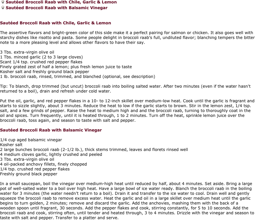 Sautéed Broccoli Raab with Chile, Garlic & Lemon
Sautéed Broccoli Raab with Balsamic Vinegar 


Sautéed Broccoli Raab with Chile, Garlic & Lemon 

The assertive flavors and bright-green color of this side make it a perfect pairing for salmon or chicken. It also goes well with starchy dishes like risotto and pasta. Some people delight in broccoli raab’s full, undiluted flavor; blanching tempers the bitter note to a more pleasing level and allows other flavors to have their say. 

3 Tbs. extra-virgin olive oil 
1 Tbs. minced garlic (2 to 3 large cloves) 
Scant 1/4 tsp. crushed red pepper flakes 
Finely grated zest of half a lemon; plus fresh lemon juice to taste 
Kosher salt and freshly ground black pepper 
1 lb. broccoli raab, rinsed, trimmed, and blanched (optional, see description) 

Tip: To blanch, drop trimmed (but uncut) broccoli raab into boiling salted water. After two minutes (even if the water hasn't returned to a boil), drain and refresh under cold water. 

Put the oil, garlic, and red pepper flakes in a 10- to 12-inch skillet over medium-low heat. Cook until the garlic is fragrant and starts to sizzle slightly, about 3 minutes. Reduce the heat to low if the garlic starts to brown. Stir in the lemon zest, 1/4 tsp. salt, and a few grinds of pepper. Raise the heat to medium high and and the broccoli raab, turning to thoroughly coat in the oil and spices. Turn frequently, until it is heated through, 1 to 2 minutes. Turn off the heat, sprinkle lemon juice over the 
broccoli raab, toss again, and season to taste with salt and pepper. 

Sautéed Broccoli Raab with Balsamic Vinegar 

1/4 cup aged balsamic vinegar 
Kosher salt 
2 large bunches broccoli raab (2-1/2 lb.), thick stems trimmed, leaves and florets rinsed well 
4 medium cloves garlic, lightly crushed and peeled 
3 Tbs. extra-virgin olive oil 
4 oil-packed anchovy fillets, finely chopped 
1/4 tsp. crushed red pepper flakes 
Freshly ground black pepper 

In a small saucepan, boil the vinegar over medium-high heat until reduced by half, about 4 minutes. Set aside. Bring a large pot of well-salted water to a boil over high heat. Have a large bowl of ice water ready. Blanch the broccoli raab in the boiling water for 3 minutes (the water needn’t return to a boil). Drain it and transfer to the ice water to cool. Drain well and gently squeeze the broccoli raab to remove excess water. Heat the garlic and oil in a large skillet over medium heat until the garlic begins to turn golden, 2 minutes; remove and discard the garlic. Add the anchovies, mashing them with the back of a wooden spoon until fragrant, 30 seconds. Add the pepper flakes and cook, stirring constantly, for 5 to 10 seconds. Add the broccoli raab and cook, stirring often, until tender and heated through, 3 to 4 minutes. Drizzle with the vinegar and season to taste with salt and pepper. Transfer to a platter and serve. 
