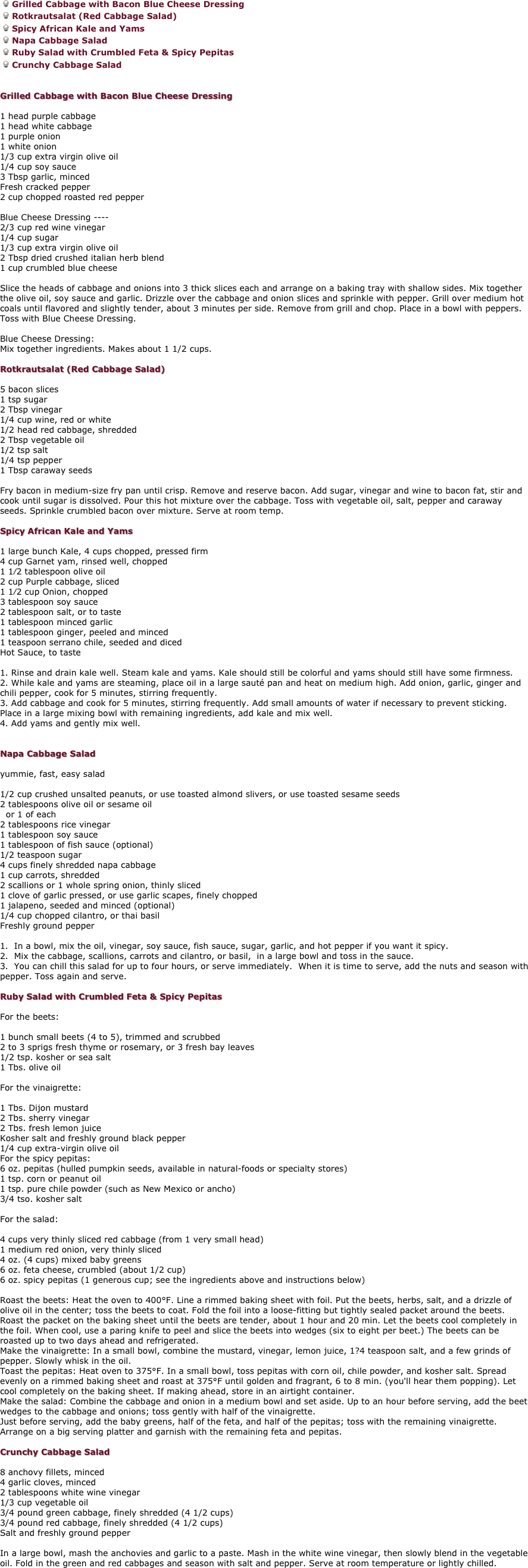 Grilled Cabbage with Bacon Blue Cheese Dressing
Rotkrautsalat (Red Cabbage Salad) 
Spicy African Kale and Yams
Napa Cabbage Salad 
Ruby Salad with Crumbled Feta & Spicy Pepitas 
Crunchy Cabbage Salad 


Grilled Cabbage with Bacon Blue Cheese Dressing 

1 head purple cabbage 
1 head white cabbage 
1 purple onion 
1 white onion 
1/3 cup extra virgin olive oil 
1/4 cup soy sauce 
3 Tbsp garlic, minced 
Fresh cracked pepper 
2 cup chopped roasted red pepper 

Blue Cheese Dressing ---- 
2/3 cup red wine vinegar 
1/4 cup sugar 
1/3 cup extra virgin olive oil 
2 Tbsp dried crushed italian herb blend 
1 cup crumbled blue cheese 

Slice the heads of cabbage and onions into 3 thick slices each and arrange on a baking tray with shallow sides. Mix together the olive oil, soy sauce and garlic. Drizzle over the cabbage and onion slices and sprinkle with pepper. Grill over medium hot coals until flavored and slightly tender, about 3 minutes per side. Remove from grill and chop. Place in a bowl with peppers. Toss with Blue Cheese Dressing. 

Blue Cheese Dressing: 
Mix together ingredients. Makes about 1 1/2 cups. 

Rotkrautsalat (Red Cabbage Salad) 

5 bacon slices 
1 tsp sugar 
2 Tbsp vinegar 
1/4 cup wine, red or white 
1/2 head red cabbage, shredded 
2 Tbsp vegetable oil 
1/2 tsp salt 
1/4 tsp pepper 
1 Tbsp caraway seeds 

Fry bacon in medium-size fry pan until crisp. Remove and reserve bacon. Add sugar, vinegar and wine to bacon fat, stir and cook until sugar is dissolved. Pour this hot mixture over the cabbage. Toss with vegetable oil, salt, pepper and caraway seeds. Sprinkle crumbled bacon over mixture. Serve at room temp. 

Spicy African Kale and Yams 

1 large bunch Kale, 4 cups chopped, pressed firm 
4 cup Garnet yam, rinsed well, chopped 
1 1⁄2 tablespoon olive oil 
2 cup Purple cabbage, sliced 
1 1⁄2 cup Onion, chopped 
3 tablespoon soy sauce 
2 tablespoon salt, or to taste 
1 tablespoon minced garlic 
1 tablespoon ginger, peeled and minced 
1 teaspoon serrano chile, seeded and diced 
Hot Sauce, to taste 

1. Rinse and drain kale well. Steam kale and yams. Kale should still be colorful and yams should still have some firmness. 
2. While kale and yams are steaming, place oil in a large sauté pan and heat on medium high. Add onion, garlic, ginger and chili pepper, cook for 5 minutes, stirring frequently. 
3. Add cabbage and cook for 5 minutes, stirring frequently. Add small amounts of water if necessary to prevent sticking. Place in a large mixing bowl with remaining ingredients, add kale and mix well. 
4. Add yams and gently mix well. 


Napa Cabbage Salad 

yummie, fast, easy salad 

1/2 cup crushed unsalted peanuts, or use toasted almond slivers, or use toasted sesame seeds 
2 tablespoons olive oil or sesame oil 
  or 1 of each 
2 tablespoons rice vinegar 
1 tablespoon soy sauce 
1 tablespoon of fish sauce (optional) 
1/2 teaspoon sugar 
4 cups finely shredded napa cabbage 
1 cup carrots, shredded 
2 scallions or 1 whole spring onion, thinly sliced 
1 clove of garlic pressed, or use garlic scapes, finely chopped 
1 jalapeno, seeded and minced (optional) 
1/4 cup chopped cilantro, or thai basil
Freshly ground pepper 

1.  In a bowl, mix the oil, vinegar, soy sauce, fish sauce, sugar, garlic, and hot pepper if you want it spicy. 
2.  Mix the cabbage, scallions, carrots and cilantro, or basil,  in a large bowl and toss in the sauce. 
3.  You can chill this salad for up to four hours, or serve immediately.  When it is time to serve, add the nuts and season with pepper. Toss again and serve. 

Ruby Salad with Crumbled Feta & Spicy Pepitas 

For the beets: 

1 bunch small beets (4 to 5), trimmed and scrubbed 
2 to 3 sprigs fresh thyme or rosemary, or 3 fresh bay leaves 
1/2 tsp. kosher or sea salt 
1 Tbs. olive oil 

For the vinaigrette: 

1 Tbs. Dijon mustard 
2 Tbs. sherry vinegar 
2 Tbs. fresh lemon juice 
Kosher salt and freshly ground black pepper 
1/4 cup extra-virgin olive oil 
For the spicy pepitas: 
6 oz. pepitas (hulled pumpkin seeds, available in natural-foods or specialty stores) 
1 tsp. corn or peanut oil 
1 tsp. pure chile powder (such as New Mexico or ancho) 
3/4 tso. kosher salt 

For the salad: 

4 cups very thinly sliced red cabbage (from 1 very small head) 
1 medium red onion, very thinly sliced 
4 oz. (4 cups) mixed baby greens 
6 oz. feta cheese, crumbled (about 1/2 cup) 
6 oz. spicy pepitas (1 generous cup; see the ingredients above and instructions below) 

Roast the beets: Heat the oven to 400°F. Line a rimmed baking sheet with foil. Put the beets, herbs, salt, and a drizzle of olive oil in the center; toss the beets to coat. Fold the foil into a loose-fitting but tightly sealed packet around the beets. Roast the packet on the baking sheet until the beets are tender, about 1 hour and 20 min. Let the beets cool completely in the foil. When cool, use a paring knife to peel and slice the beets into wedges (six to eight per beet.) The beets can be roasted up to two days ahead and refrigerated. 
Make the vinaigrette: In a small bowl, combine the mustard, vinegar, lemon juice, 1?4 teaspoon salt, and a few grinds of pepper. Slowly whisk in the oil. 
Toast the pepitas: Heat oven to 375°F. In a small bowl, toss pepitas with corn oil, chile powder, and kosher salt. Spread evenly on a rimmed baking sheet and roast at 375°F until golden and fragrant, 6 to 8 min. (you'll hear them popping). Let cool completely on the baking sheet. If making ahead, store in an airtight container. 
Make the salad: Combine the cabbage and onion in a medium bowl and set aside. Up to an hour before serving, add the beet wedges to the cabbage and onions; toss gently with half of the vinaigrette. 
Just before serving, add the baby greens, half of the feta, and half of the pepitas; toss with the remaining vinaigrette. Arrange on a big serving platter and garnish with the remaining feta and pepitas. 

Crunchy Cabbage Salad 

8 anchovy fillets, minced 
4 garlic cloves, minced 
2 tablespoons white wine vinegar 
1/3 cup vegetable oil 
3/4 pound green cabbage, finely shredded (4 1/2 cups) 
3/4 pound red cabbage, finely shredded (4 1/2 cups) 
Salt and freshly ground pepper 

In a large bowl, mash the anchovies and garlic to a paste. Mash in the white wine vinegar, then slowly blend in the vegetable oil. Fold in the green and red cabbages and season with salt and pepper. Serve at room temperature or lightly chilled. 
